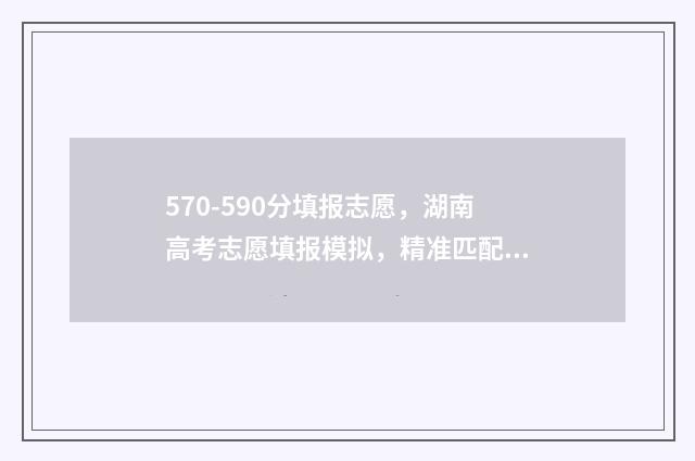 570-590分填报志愿，湖南高考志愿填报模拟，精准匹配你的理想院校 570分2021年能报什么学校