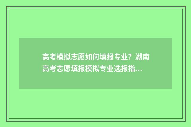高考模拟志愿如何填报专业？湖南高考志愿填报模拟专业选报指南 高考模拟志愿填报流程视频
