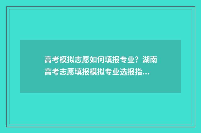 高考模拟志愿如何填报专业？湖南高考志愿填报模拟专业选报指南 高考模拟志愿填报流程视频