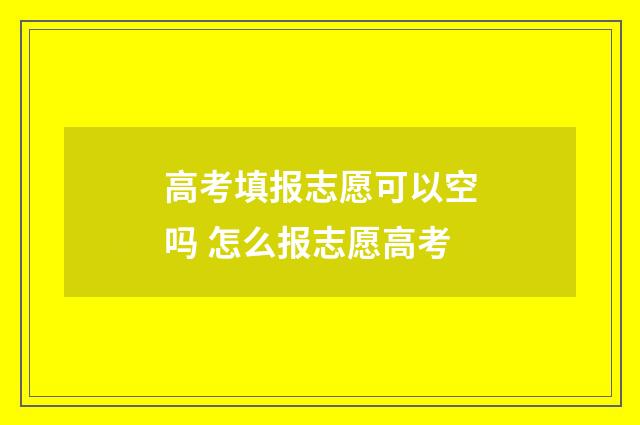 高考填报志愿可以空吗 怎么报志愿高考