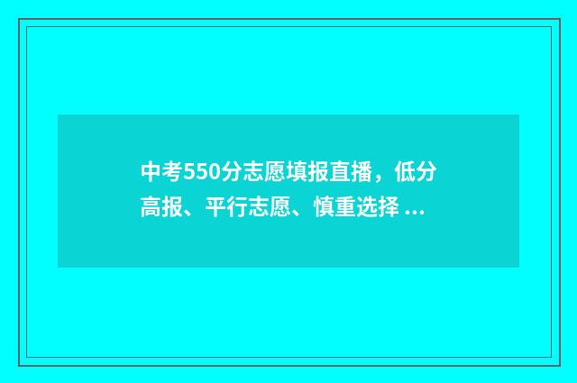 中考550分志愿填报直播，低分高报、平行志愿、慎重选择 中考550分什么概念