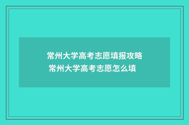 常州大学高考志愿填报攻略 常州大学高考志愿怎么填