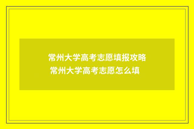常州大学高考志愿填报攻略 常州大学高考志愿怎么填