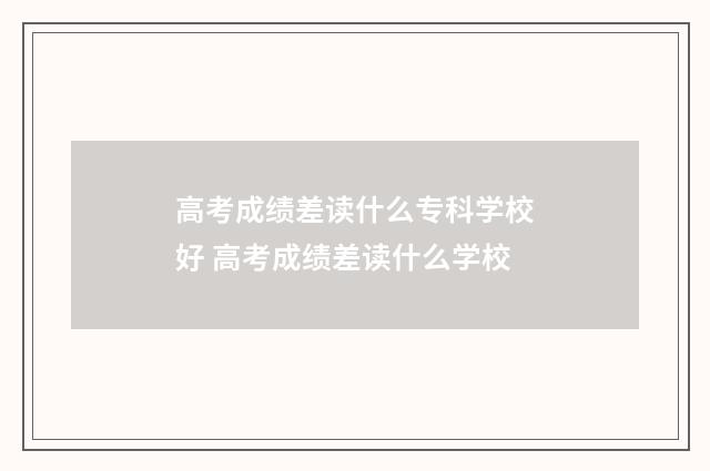 高考成绩差读什么专科学校好 高考成绩差读什么学校