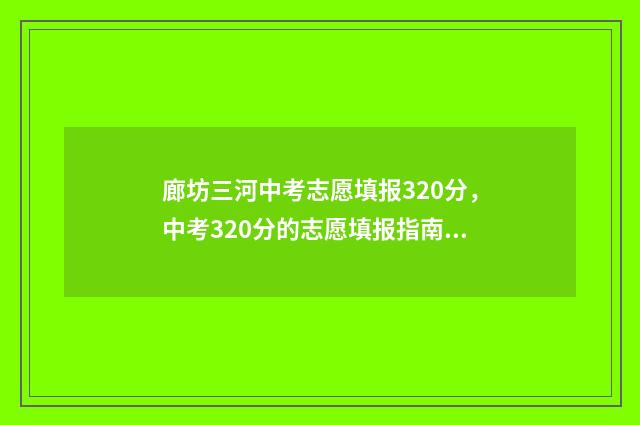 廊坊三河中考志愿填报320分，中考320分的志愿填报指南 廊坊三河中考志愿怎么填