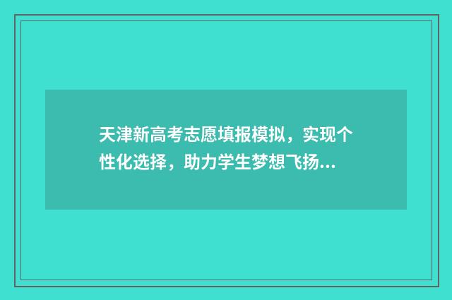 天津新高考志愿填报模拟，实现个性化选择，助力学生梦想飞扬！ 天津新高考志愿辅助系统官网
