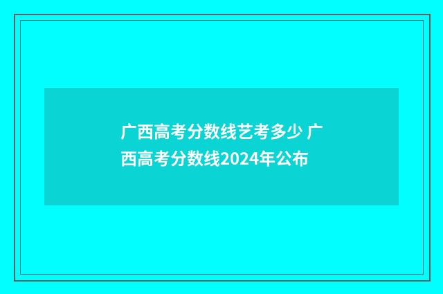 广西高考分数线艺考多少 广西高考分数线2024年公布