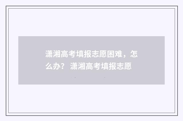 潇湘高考填报志愿困难，怎么办？ 潇湘高考填报志愿