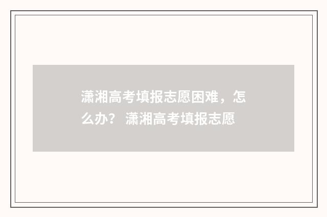 潇湘高考填报志愿困难，怎么办？ 潇湘高考填报志愿