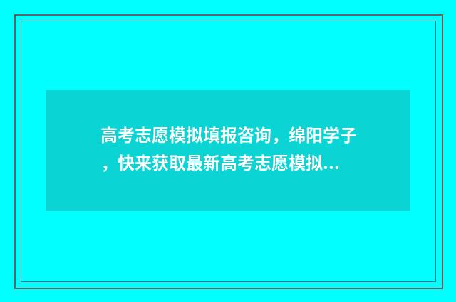 高考志愿模拟填报咨询，绵阳学子，快来获取最新高考志愿模拟填报信息！ 高考志愿模拟填报时间