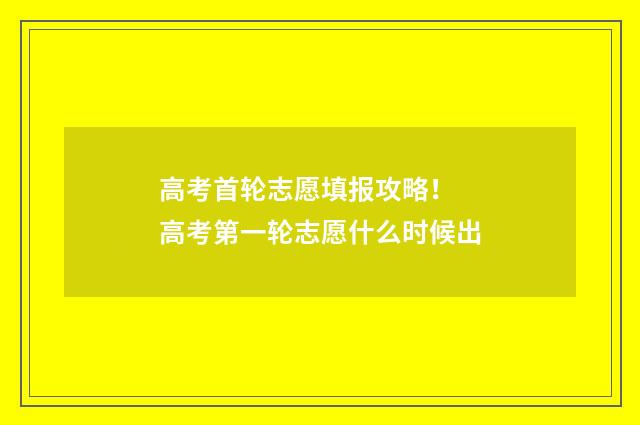 高考首轮志愿填报攻略！ 高考第一轮志愿什么时候出