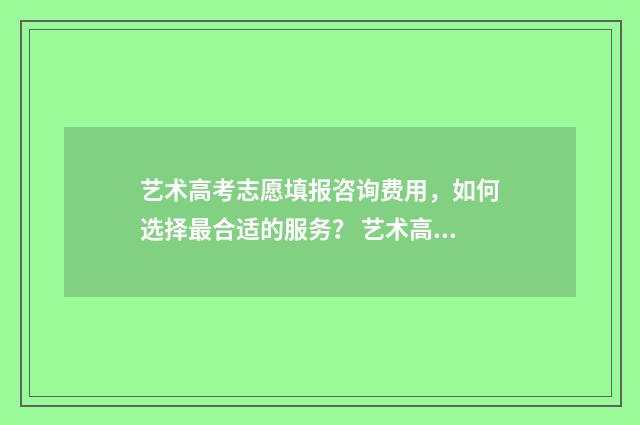 艺术高考志愿填报咨询费用，如何选择最合适的服务？ 艺术高考志愿填报指南