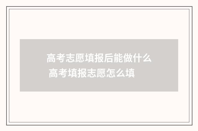 高考志愿填报后能做什么 高考填报志愿怎么填