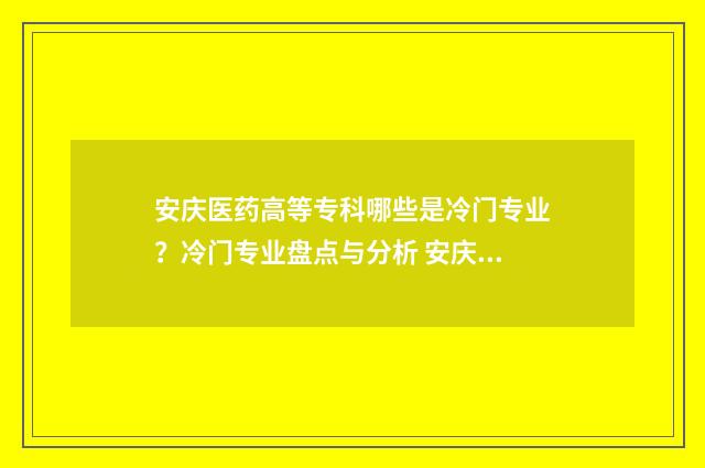 安庆医药高等专科哪些是冷门专业？冷门专业盘点与分析 安庆医药高等专科学校官网招生简章