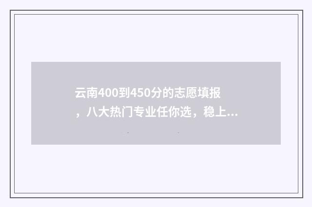 云南400到450分的志愿填报，八大热门专业任你选，稳上高分大学 云南高考分数400分能上什么大学
