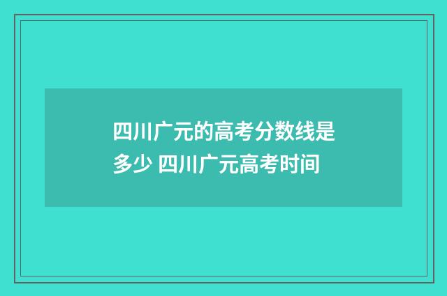 四川广元的高考分数线是多少 四川广元高考时间