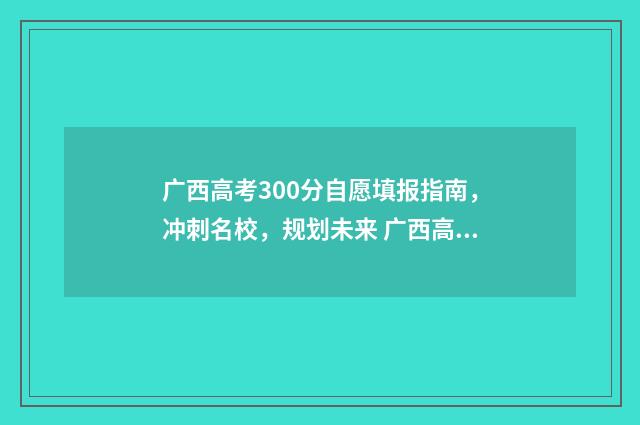 广西高考300分自愿填报指南，冲刺名校，规划未来 广西高考300多分