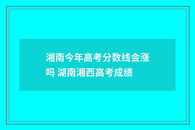 湘南今年高考分数线会涨吗 湖南湘西高考成绩