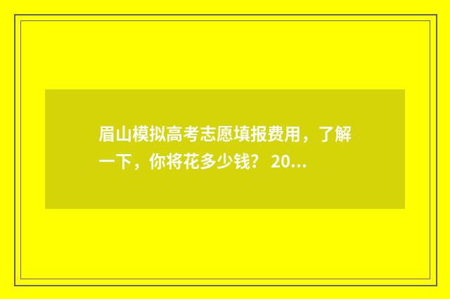 眉山模拟高考志愿填报费用，了解一下，你将花多少钱？ 2020年眉山高考