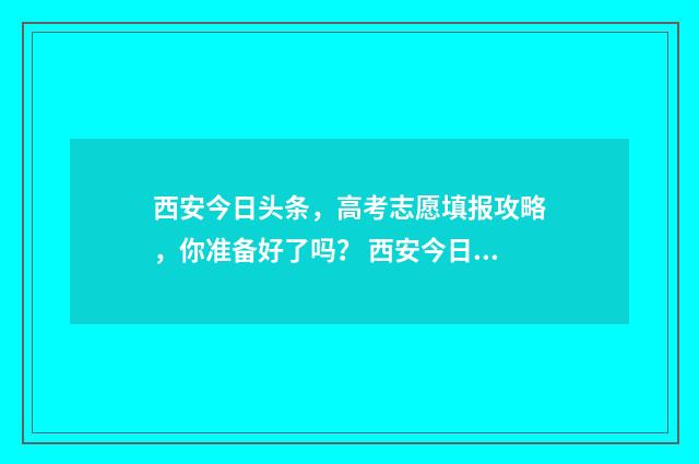 西安今日头条,高考志愿填报攻略,你准备好了吗? 西安今日头条最新消息柳艺东