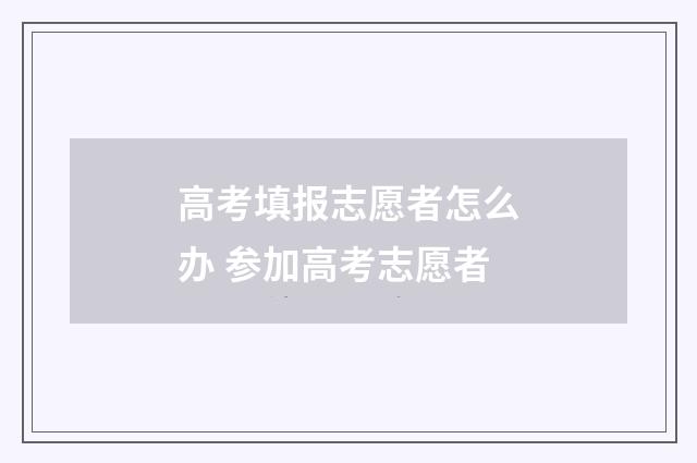 高考填报志愿者怎么办 参加高考志愿者