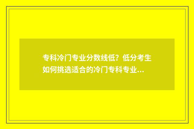 专科冷门专业分数线低?低分考生如何挑选适合的冷门专科专业?院校和专业选择指南 专科冷门专业但前景火爆
