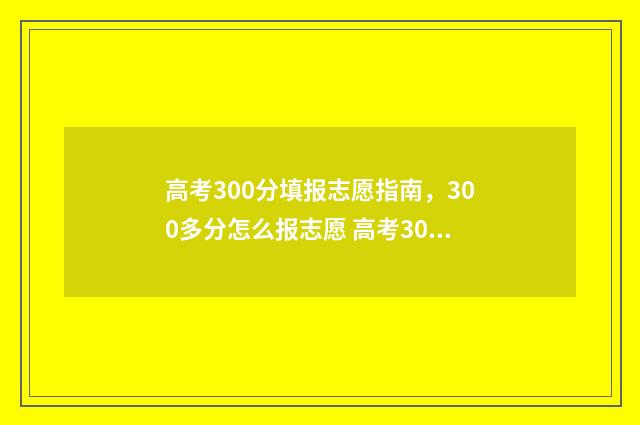 高考300分填报志愿指南,300多分怎么报志愿 高考300分意味着什么