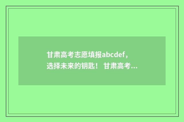 甘肃高考志愿填报abcdef，选择未来的钥匙！ 甘肃高考志愿填报时间和截止时间