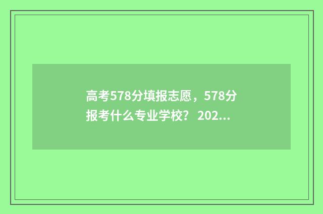 高考578分填报志愿，578分报考什么专业学校？ 2021高考578分是什么水平
