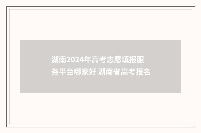 湖南2024年高考志愿填报服务平台哪家好 湖南省高考报名