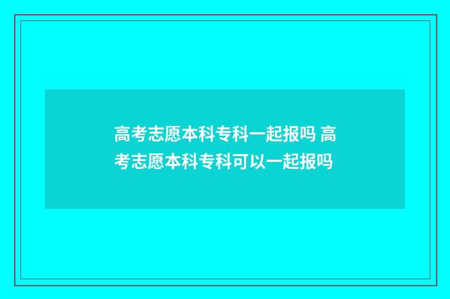 高考志愿本科专科一起报吗 高考志愿本科专科可以一起报吗