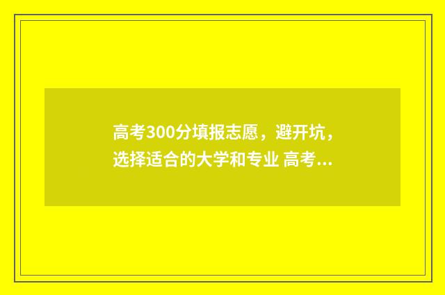 高考300分填报志愿，避开坑，选择适合的大学和专业 高考300多分是什么概念