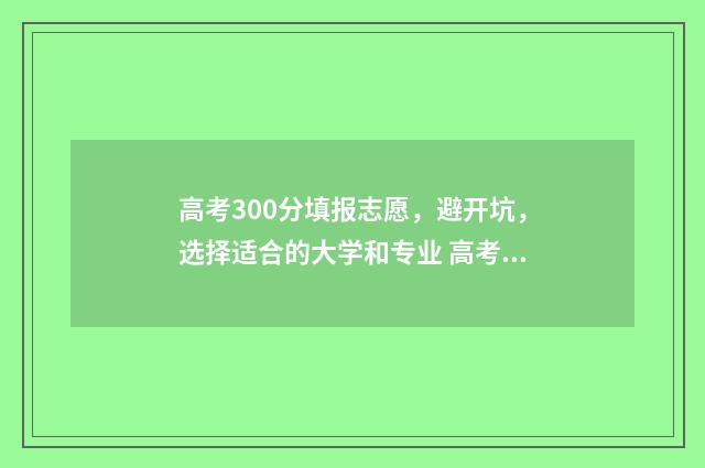 高考300分填报志愿，避开坑，选择适合的大学和专业 高考300多分是什么概念