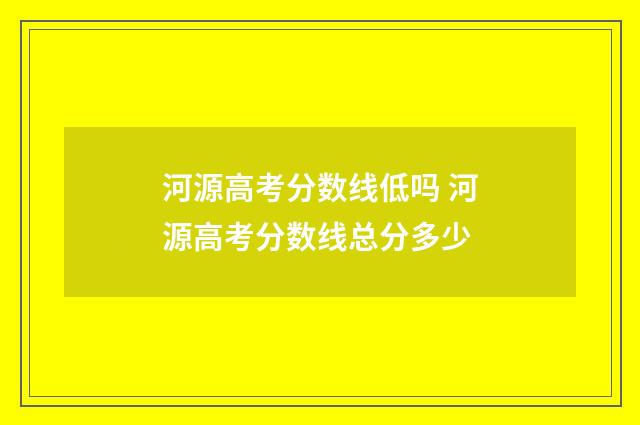 河源高考分数线低吗 河源高考分数线总分多少