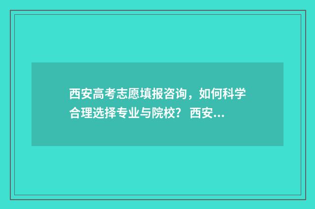 西安高考志愿填报咨询,如何科学合理选择专业与院校? 西安高考志愿填报