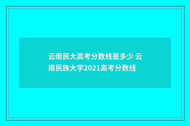 云南民大高考分数线是多少 云南民族大学2021高考分数线