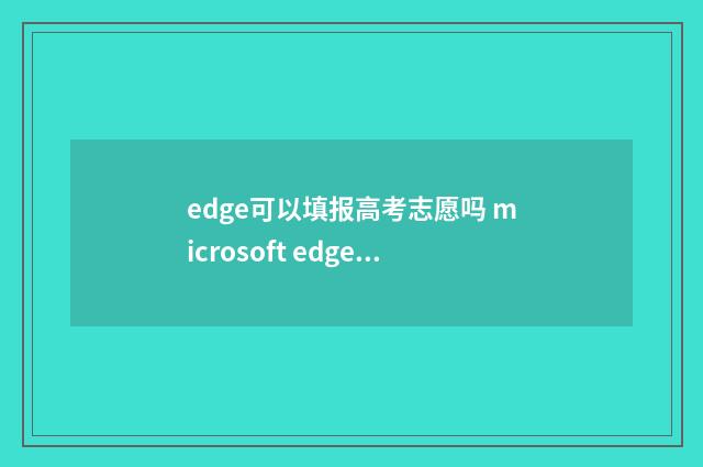edge可以填报高考志愿吗 microsoft edge可以编辑pdf嘛