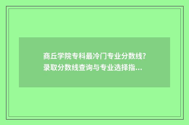商丘学院专科最冷门专业分数线？录取分数线查询与专业选择指南 商丘学院有专科生吗