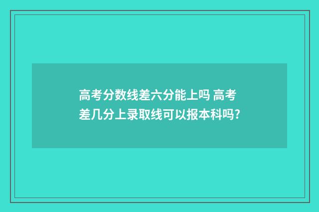 高考分数线差六分能上吗 高考差几分上录取线可以报本科吗?