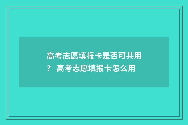 高考志愿填报卡是否可共用？ 高考志愿填报卡怎么用