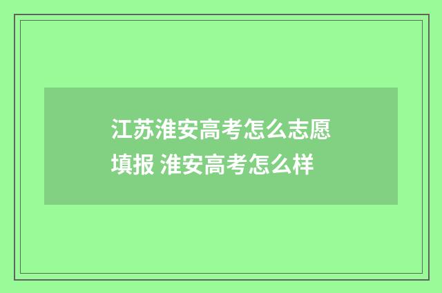 江苏淮安高考怎么志愿填报 淮安高考怎么样