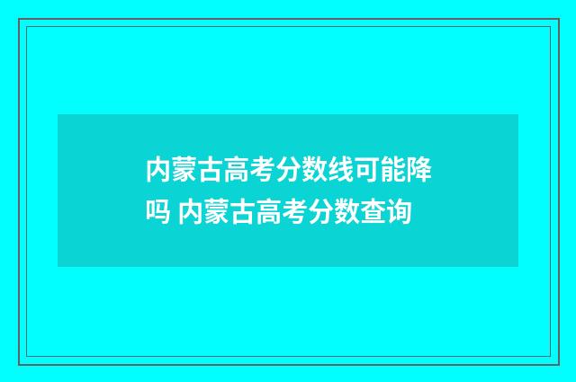 内蒙古高考分数线可能降吗 内蒙古高考分数查询