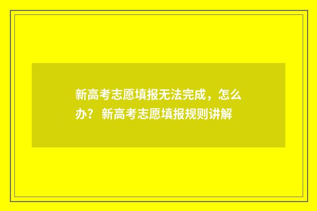 新高考志愿填报无法完成，怎么办？ 新高考志愿填报规则讲解
