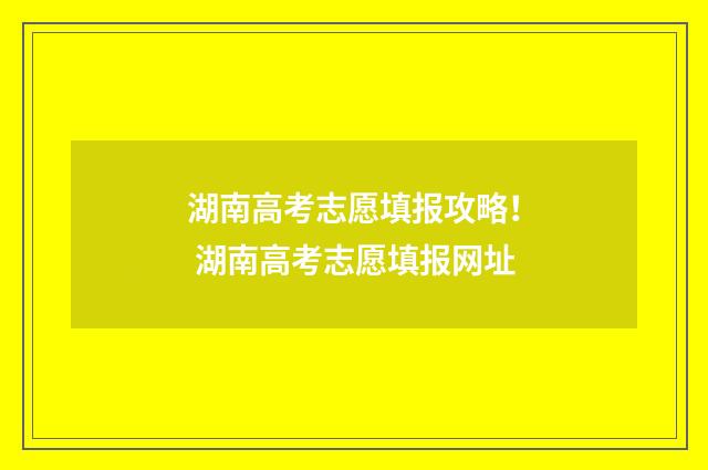 湖南高考志愿填报攻略！ 湖南高考志愿填报网址