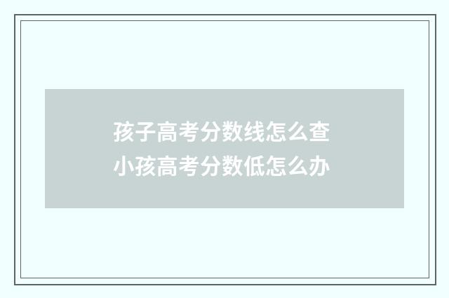 孩子高考分数线怎么查 小孩高考分数低怎么办