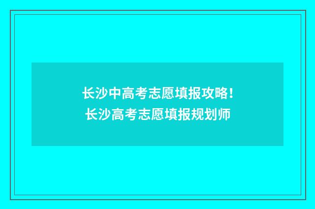 长沙中高考志愿填报攻略! 长沙高考志愿填报规划师