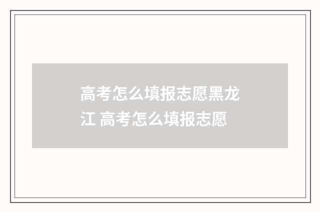 高考怎么填报志愿黑龙江 高考怎么填报志愿
