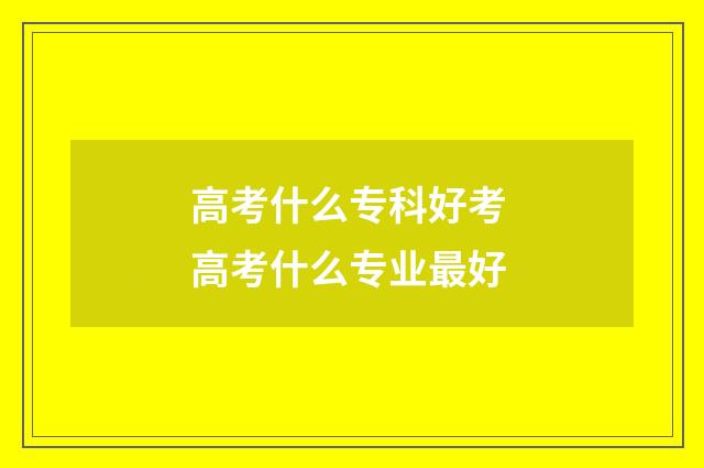 高考什么专科好考 高考什么专业最好