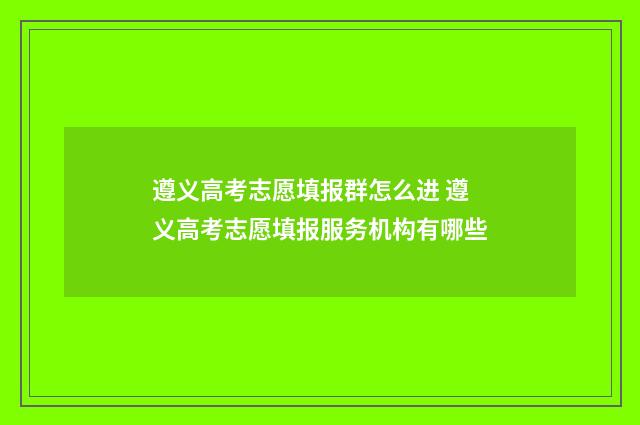 遵义高考志愿填报群怎么进 遵义高考志愿填报服务机构有哪些
