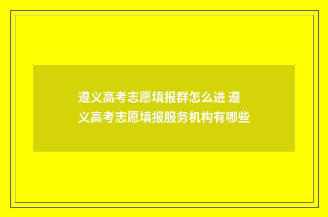 遵义高考志愿填报群怎么进 遵义高考志愿填报服务机构有哪些